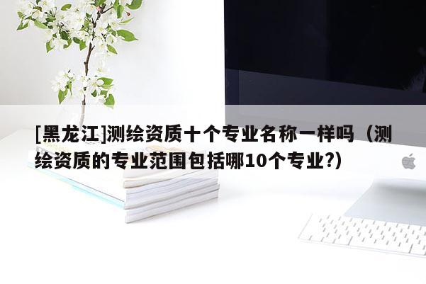 [黑龍江]測繪資質十個專業名稱一樣嗎（測繪資質的專業范圍包括哪10個專業?）