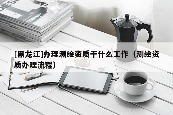 [黑龍江]辦理測繪資質干什么工作（測繪資質辦理流程）