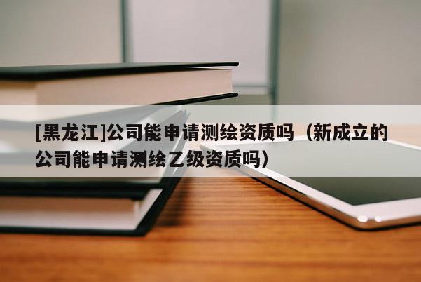 [黑龍江]公司能申請測繪資質嗎（新成立的公司能申請測繪乙級資質嗎）