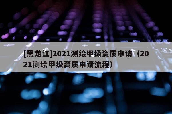 [黑龍江]2021測繪甲級資質申請（2021測繪甲級資質申請流程）