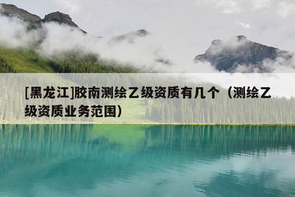 [黑龍江]膠南測繪乙級資質(zhì)有幾個（測繪乙級資質(zhì)業(yè)務(wù)范圍）