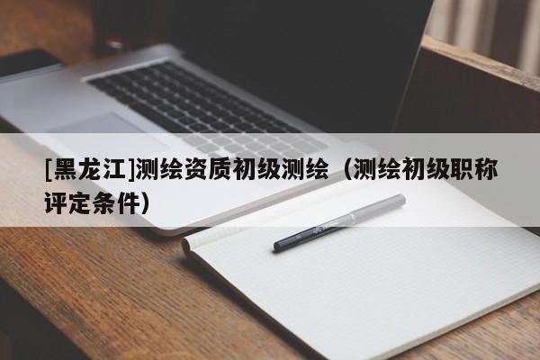 [黑龍江]測繪資質初級測繪（測繪初級職稱評定條件）