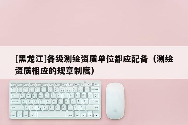 [黑龍江]各級測繪資質單位都應配備（測繪資質相應的規(guī)章制度）