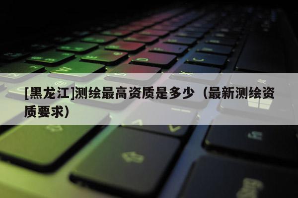[黑龍江]測繪最高資質是多少（最新測繪資質要求）