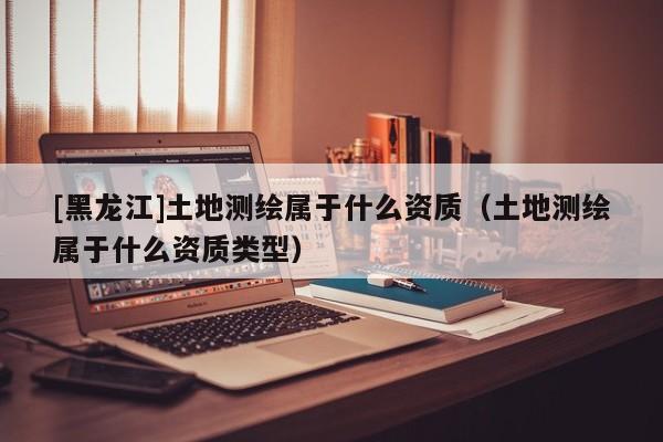 [黑龍江]土地測繪屬于什么資質（土地測繪屬于什么資質類型）