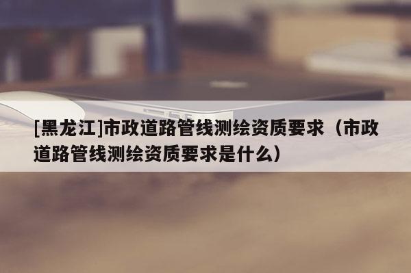 [黑龍江]市政道路管線測繪資質要求（市政道路管線測繪資質要求是什么）