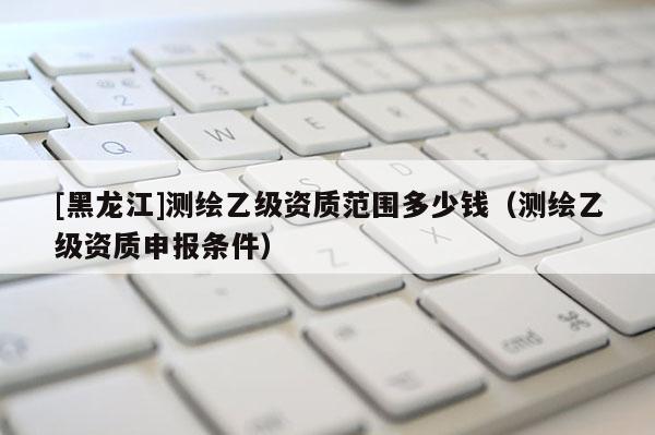 [黑龍江]測繪乙級資質范圍多少錢（測繪乙級資質申報條件）