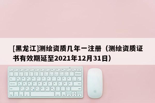 [黑龍江]測繪資質幾年一注冊（測繪資質證書有效期延至2021年12月31日）