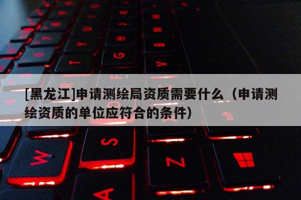 [黑龍江]申請測繪局資質需要什么（申請測繪資質的單位應符合的條件）