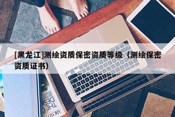[黑龍江]測繪資質保密資質等級（測繪保密資質證書）