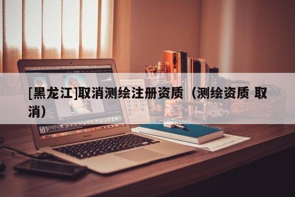 [黑龍江]取消測繪注冊資質(zhì)（測繪資質(zhì) 取消）