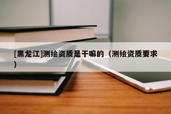 [黑龍江]測繪資質是干嘛的（測繪資質要求）