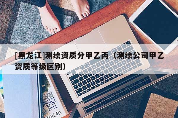 [黑龍江]測繪資質分甲乙丙（測繪公司甲乙資質等級區別）
