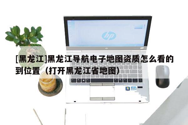 [黑龍江]黑龍江導(dǎo)航電子地圖資質(zhì)怎么看的到位置（打開(kāi)黑龍江省地圖）
