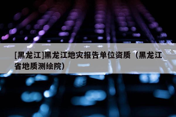 [黑龍江]黑龍江地災報告單位資質（黑龍江省地質測繪院）
