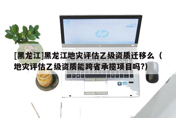 [黑龍江]黑龍江地災評估乙級資質遷移么（地災評估乙級資質能跨省承攬項目嗎?）