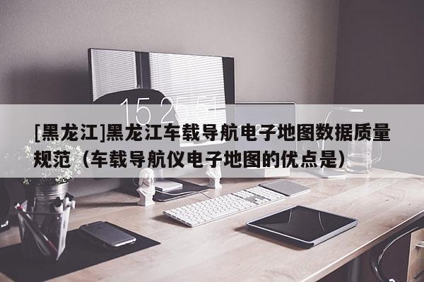 [黑龍江]黑龍江車(chē)載導(dǎo)航電子地圖數(shù)據(jù)質(zhì)量規(guī)范（車(chē)載導(dǎo)航儀電子地圖的優(yōu)點(diǎn)是）