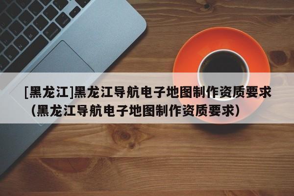 [黑龍江]黑龍江導(dǎo)航電子地圖制作資質(zhì)要求（黑龍江導(dǎo)航電子地圖制作資質(zhì)要求）