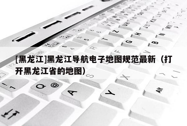 [黑龍江]黑龍江導(dǎo)航電子地圖規(guī)范最新（打開(kāi)黑龍江省的地圖）