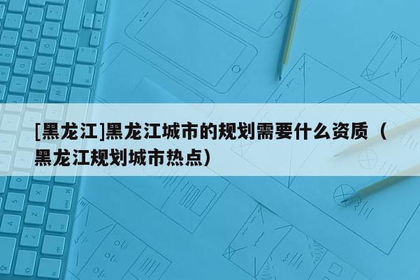 [黑龍江]黑龍江城市的規劃需要什么資質（黑龍江規劃城市熱點）