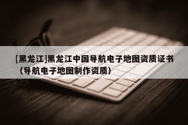 [黑龍江]黑龍江中國導航電子地圖資質證書（導航電子地圖制作資質）