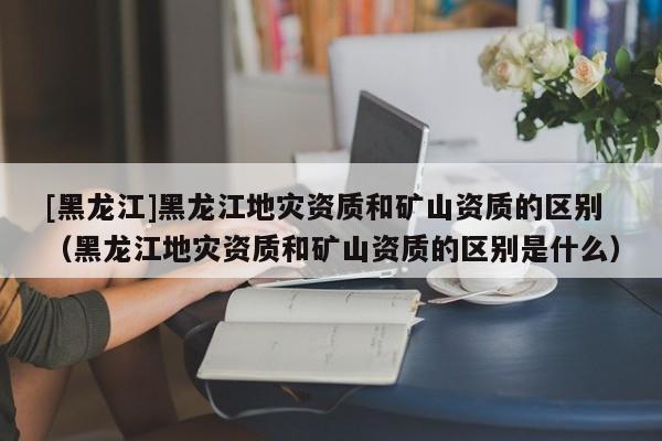 [黑龍江]黑龍江地災資質和礦山資質的區別（黑龍江地災資質和礦山資質的區別是什么）