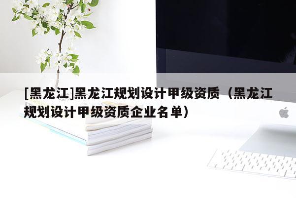 [黑龍江]黑龍江規(guī)劃設(shè)計甲級資質(zhì)（黑龍江規(guī)劃設(shè)計甲級資質(zhì)企業(yè)名單）