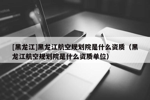 [黑龍江]黑龍江航空規劃院是什么資質（黑龍江航空規劃院是什么資質單位）