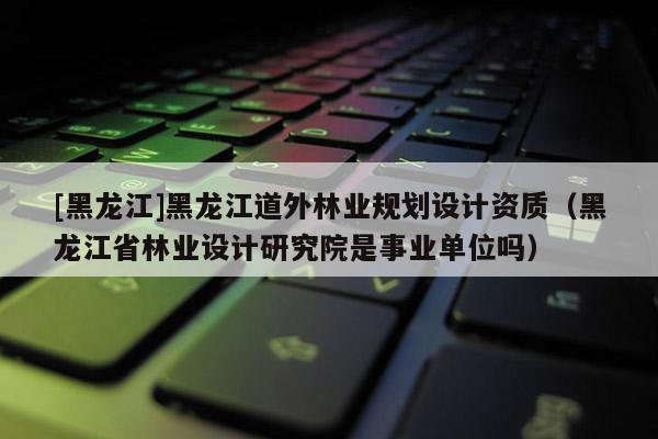 [黑龍江]黑龍江道外林業規劃設計資質（黑龍江省林業設計研究院是事業單位嗎）