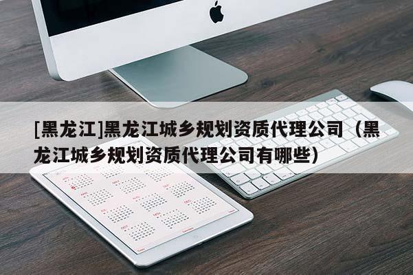 [黑龍江]黑龍江城鄉規劃資質代理公司（黑龍江城鄉規劃資質代理公司有哪些）