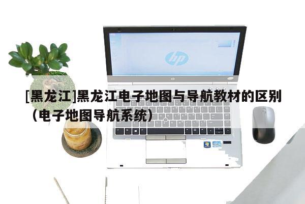 [黑龍江]黑龍江電子地圖與導航教材的區別（電子地圖導航系統）