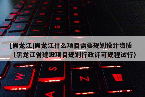 [黑龍江]黑龍江什么項目需要規劃設計資質（黑龍江省建設項目規劃行政許可規程試行）