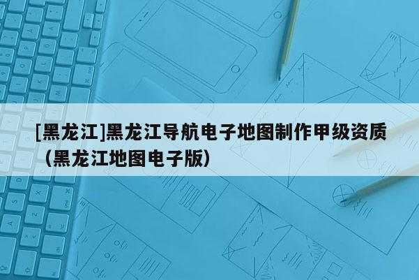 [黑龍江]黑龍江導航電子地圖制作甲級資質（黑龍江地圖電子版）