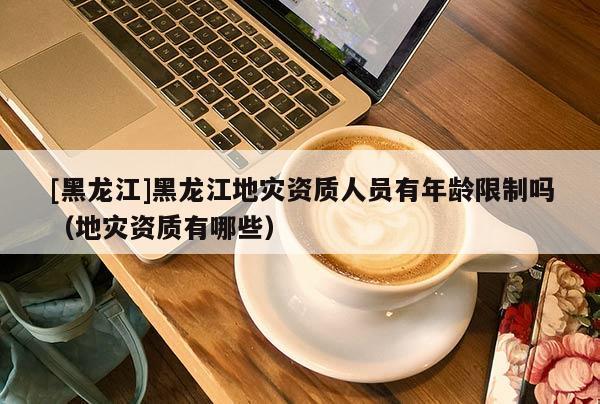 [黑龍江]黑龍江地災資質人員有年齡限制嗎（地災資質有哪些）