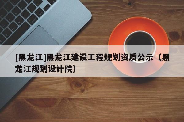 [黑龍江]黑龍江建設工程規劃資質公示（黑龍江規劃設計院）