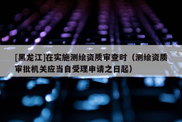 [黑龍江]在實施測繪資質(zhì)審查時（測繪資質(zhì)審批機(jī)關(guān)應(yīng)當(dāng)自受理申請之日起）