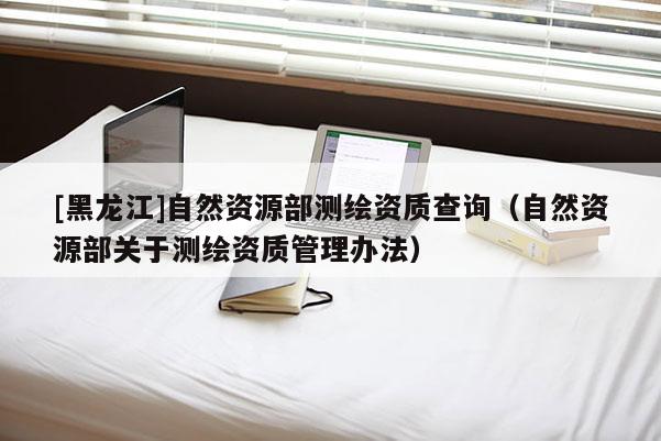 [黑龍江]自然資源部測繪資質查詢（自然資源部關于測繪資質管理辦法）
