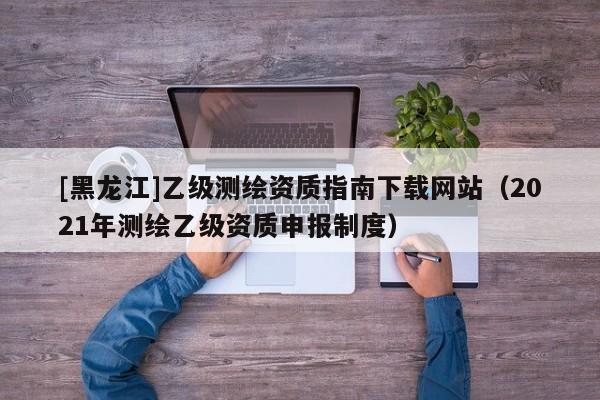 [黑龍江]乙級測繪資質指南下載網站（2021年測繪乙級資質申報制度）