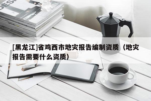 [黑龍江]省雞西市地災報告編制資質（地災報告需要什么資質）