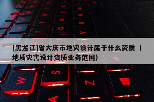 [黑龍江]省大慶市地災設計屬于什么資質（地質災害設計資質業務范圍）