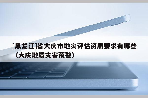 [黑龍江]省大慶市地災評估資質要求有哪些（大慶地質災害預警）