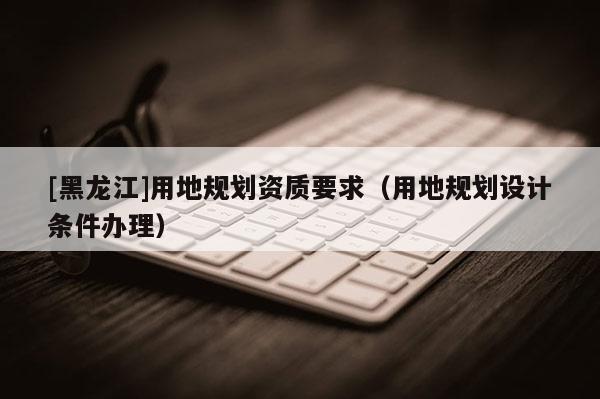 [黑龍江]用地規劃資質要求（用地規劃設計條件辦理）