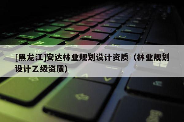 [黑龍江]安達林業規劃設計資質（林業規劃設計乙級資質）