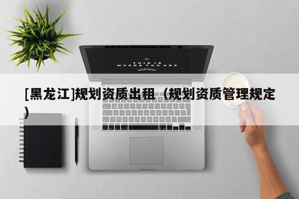 [黑龍江]規(guī)劃資質出租（規(guī)劃資質管理規(guī)定）