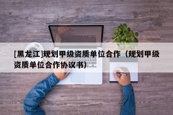 [黑龍江]規劃甲級資質單位合作（規劃甲級資質單位合作協議書）