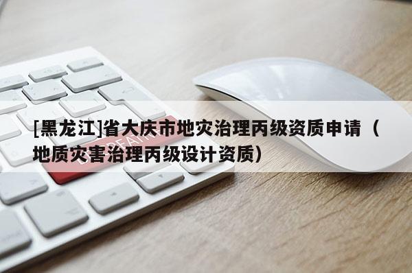 [黑龍江]省大慶市地災治理丙級資質申請（地質災害治理丙級設計資質）