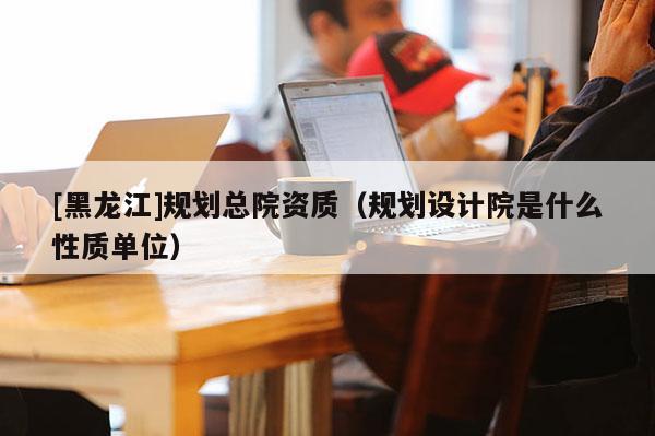[黑龍江]規(guī)劃總院資質(zhì)（規(guī)劃設(shè)計院是什么性質(zhì)單位）