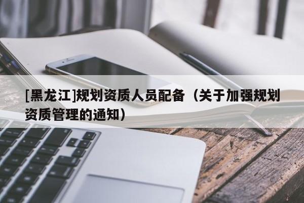 [黑龍江]規劃資質人員配備（關于加強規劃資質管理的通知）