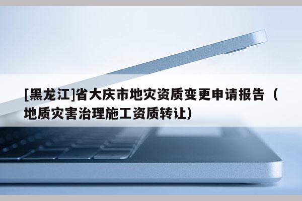 [黑龍江]省大慶市地災(zāi)資質(zhì)變更申請報告（地質(zhì)災(zāi)害治理施工資質(zhì)轉(zhuǎn)讓）
