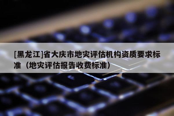 [黑龍江]省大慶市地災評估機構資質要求標準（地災評估報告收費標準）